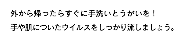 外から帰ったらすぐに手洗いとうがいを！手や肌についたウイルスをしっかり流しましょう。