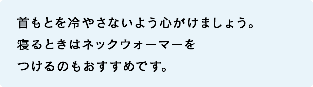 首もとを冷やさないよう心がけましょう。寝るときはネックウォーマーをつけるのもおすすめです。