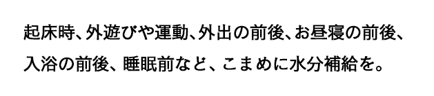 起床時、外遊びや運動、外出の前後、お昼寝の前後、入浴の前後、睡眠前など、こまめに水分補給を。