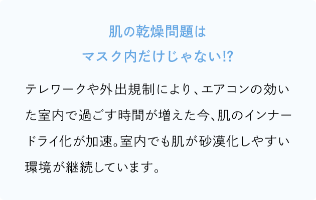 肌の乾燥問題はマスク内だけじゃない!? テレワークや外出規制により、エアコンの効いた室内で過ごす時間が増えた今、肌のインナードライ化が加速。室内でも肌が砂漠化しやすい環境が継続しています。