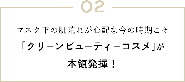 02 マスク下の肌荒れが心配な今の時期こそ「クリーンビューティーコスメ」が本領発揮！