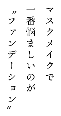 マスクメイクで一番悩ましいのが“ファンデーション”