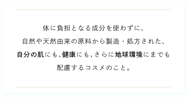 体に負担となる成分を使わずに、自然や天然由来の原料から製造・処方された、自分の肌にも、健康にも、さらに地球環境にまでも配慮するコスメのこと。