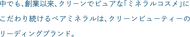 中でも、創業以来、クリーンでピュアな「ミネラルコスメ」にこだわり続けるベアミネラルは、クリーンビューティーのリーディングブランド。