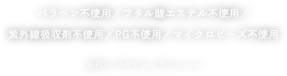 パラベン不使用／フタル酸エステル不使用／紫外線吸収剤不使用／PG不使用／マイクロビーズ不使用 ※PG＝プロピレングリコール