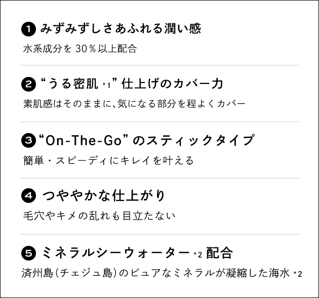1. みずみずしさあふれる潤い感 水系成分を30％以上配合／2. “うる密肌*1”仕上げのカバー力 素肌感はそのままに、気になる部分を程よくカバー／3. “On-The-Go”のスティックタイプ 簡単・スピーディにキレイを叶える／4. つややかな仕上がり 毛穴やキメの乱れも目立たない／5. ミネラルシーウォーター*2配合 済州島（チェジュ島）のピュアなミネラルが凝縮した海水*2
