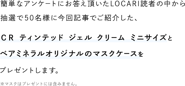 簡単なアンケートにお答え頂いたLOCARI読者の中から 抽選で50名様に今回記事でご紹介した、ＣＲ ティンテッド ジェル クリーム ミニサイズとベアミネラルオリジナルのマスクケースをプレゼントします。※マスクはプレゼントには含みません。