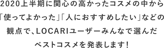 2020上半期に関心の高かったコスメの中から「使ってよかった」「人におすすめしたい」などの観点で、LOCARIユーザーみんなで選んだベストコスメを発表します！