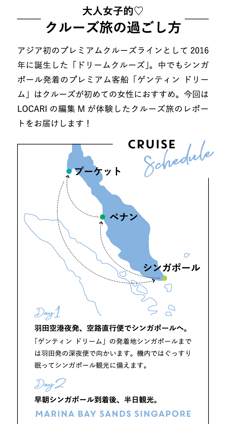 アジア初のプレミアムクルーズラインとして2016年に誕生した「ドリームクルーズ」。中でもシンガポール発着のプレミアム客船「ゲンティン ドリーム」はクルーズが初めての女性におすすめ。今回はLOCARIの編集Mが体験したクルーズ旅のレポートをお届けします！ CRUISE SCHEDULE クルーズ旅のスケジュール Day1：羽田空港夜発、空路直行便でシンガポールへ。「ゲンティン ドリーム」の発着地シンガポールまでは羽田発の深夜便で出発。機内ではぐっすり眠ってシンガポール観光に備えます。Day2：早朝シンガポール到着後、半日観光。 Marina Bay Sands Singapore