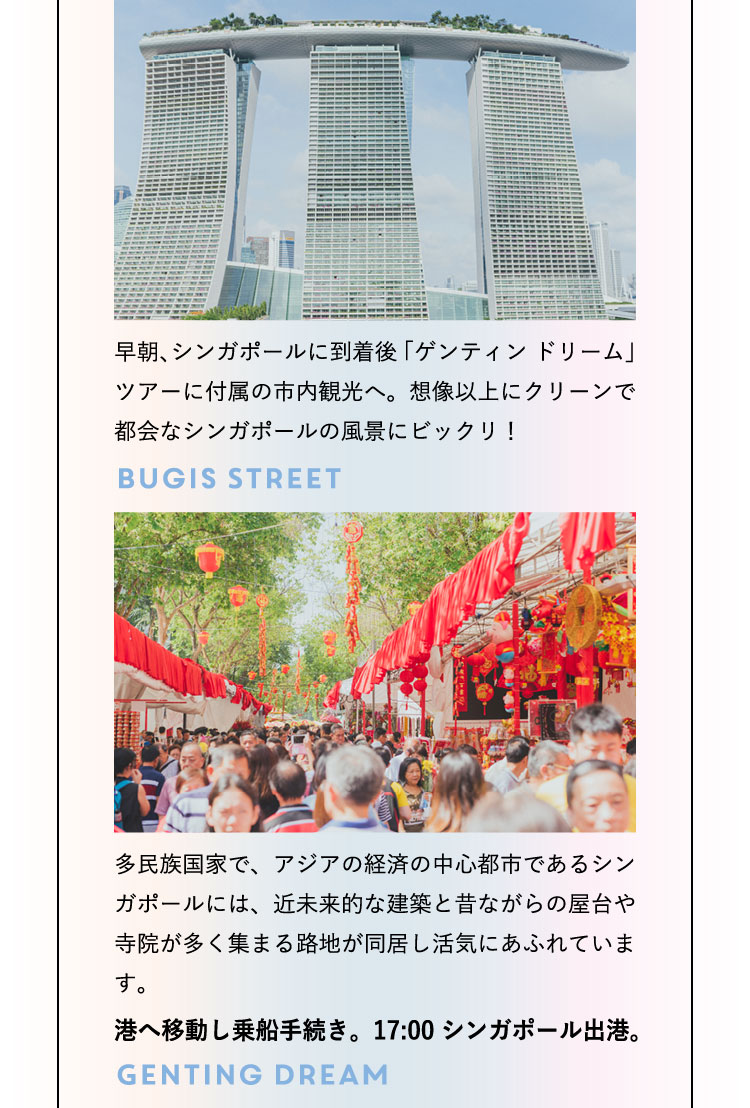 早朝、シンガポールに到着後「ゲンティン ドリーム」ツアーに付属の市内観光へ。想像以上にクリーンで都会なシンガポールの風景にビックリ！ Bugis Street 多民族国家で、アジアの経済の中心都市であるシンガポールには、近未来的な建築と昔ながらの屋台や寺院が多く集まる路地が同居し活気にあふれています。港へ移動し乗船手続き。17:00 シンガポール出港。Genting Dream