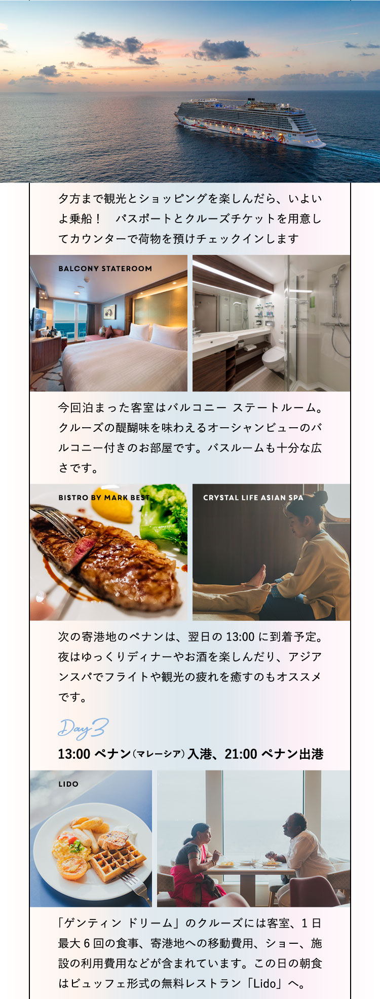 夕方まで観光とショッピングを楽しんだら、いよいよ乗船！　パスポートとクルーズチケットを用意してカウンターで荷物を預けチェックインします。Balcony Stateroom 今回泊まった客室はバルコニー ステートルーム。クルーズの醍醐味を味わえるオーシャンビューのバルコニー付きのお部屋です。バスルームも十分な広さです。Bistro by Mark Best Crystal Life Asian Spa 次の寄港地のペナンは、翌日の13:00に到着予定。夜はゆっくりディナーやお酒を楽しんだり、アジアンスパでフライトや観光の疲れを癒すのもオススメです。Day3：13:00 ペナン（マレーシア）入港、21:00 ペナン出港 Lido「ゲンティン ドリーム」のクルーズには客室、1日最大6回の食事、寄港地への移動費用、ショー、施設の利用費用などが含まれています。この日の朝食はビュッフェ形式の無料レストラン「Lido」へ。