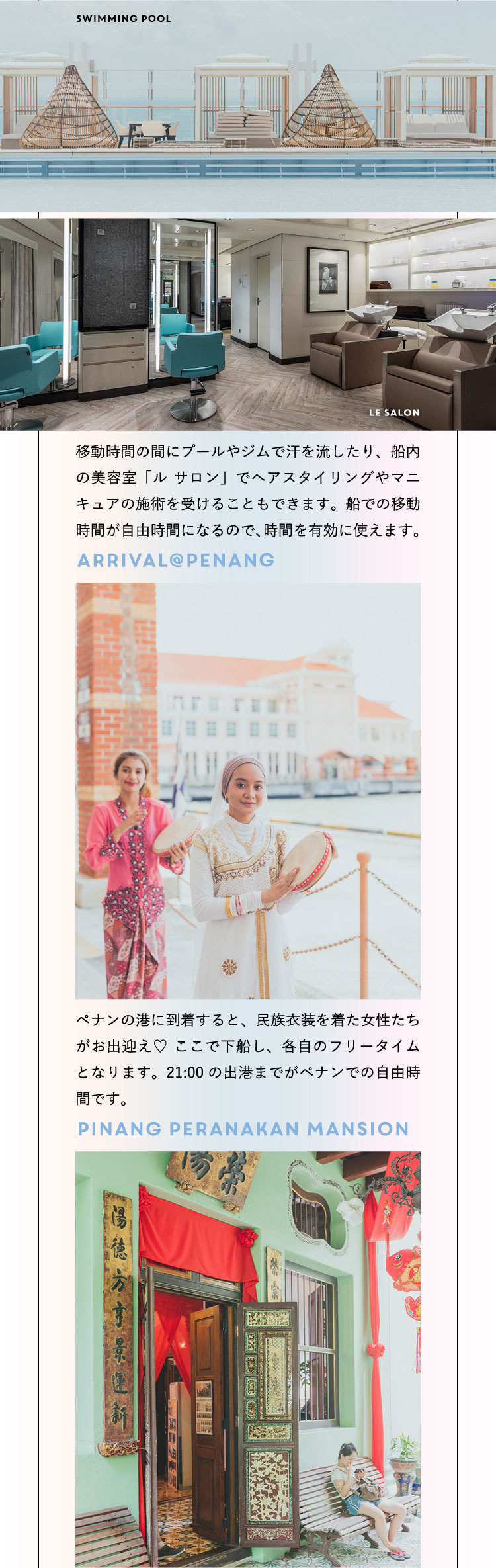 Swimming Pool Le Salon 移動時間の間にプールやジムで汗を流したり、船内の美容室「ル サロン」でヘアスタイリングやマニキュアの施術を受けることもできます。船での移動時間が自由時間になるので、時間を有効に使えます♡ Arrival @ Penang ペナンの港に到着すると、民族衣装を着た女性たちがお出迎え♡ ここで下船し、各自のフリータイムとなります。21:00の出港までがペナンでの自由時間です。Pinang Peranakan Mansion