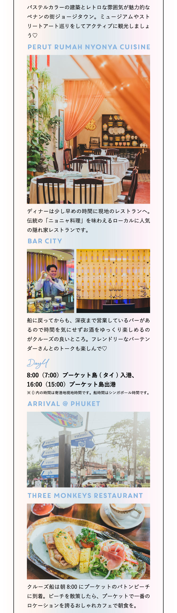 パステルカラーの建築とレトロな雰囲気が魅力的なペナンの街ジョージタウン。ミュージアムやストリートアート巡りをしてアクティブに観光しましょう♡Perut Rumah Nyonya Cuisine ディナーは少し早めの時間に現地のレストランへ。伝統の「ニョニャ料理」を味わえるローカルに人気の隠れ家レストランです。Bar City 船に戻ってからも、深夜まで営業しているバーがあるので時間を気にせずお酒をゆっくり楽しめるのがクルーズの良いところ。フレンドリーなバーテンダーさんとのトークも楽しんで♡ Day4：8:00（7:00）プーケット島 (タイ) 入港、16:00（15:00）プーケット島出港 ※()内の時間は寄港地現地時間です。船時間はシンガポール時間です。Arrival @ Phuket Three Monkeys Restaurant クルーズ船は朝8:00にプーケットのパトンビーチに到着。ビーチを散策したら、プーケットで一番のロケーションを誇るおしゃれカフェで朝食を。