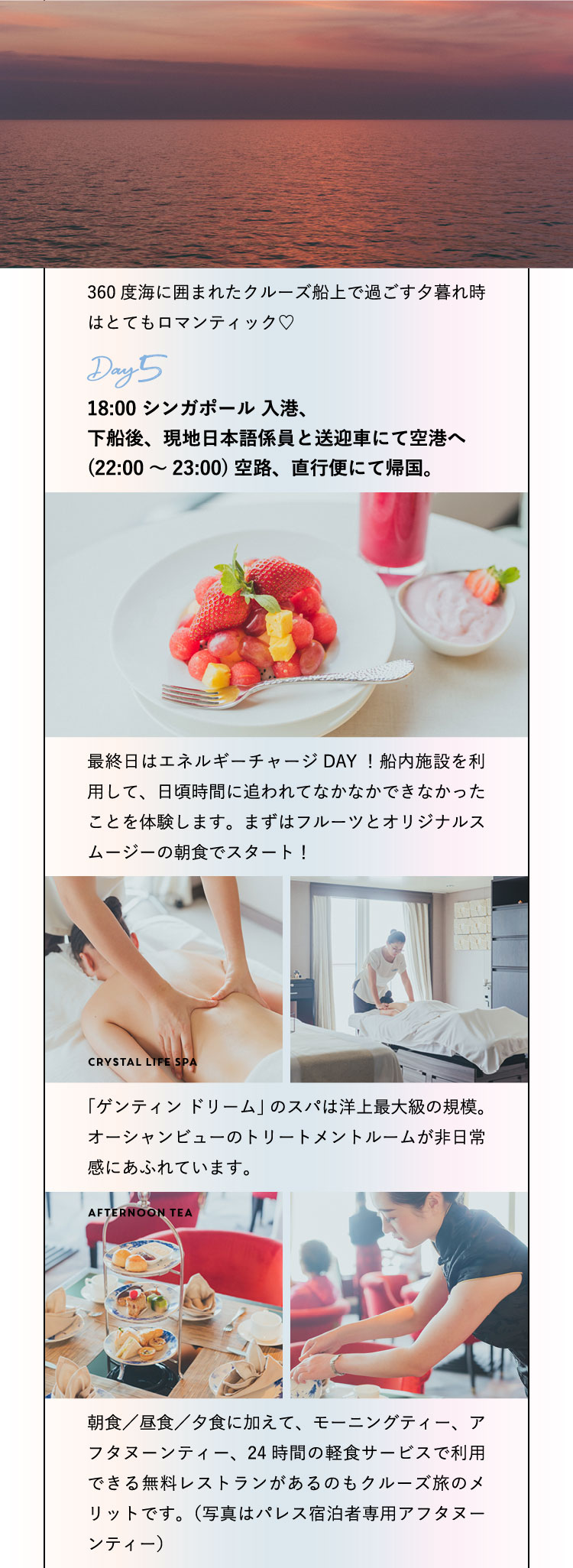 360度海に囲まれたクルーズ船上で過ごす夕暮れ時はとてもロマンティック♡ Day5：18:00 シンガポール 入港、下船後、現地日本語係員と送迎車にて空港へ(22:00～23:00)空路、直行便にて帰国。最終日はエネルギーチャージDAY！船内施設を利用して、日頃時間に追われてなかなかできなかったことを体験します。まずはフルーツとオリジナルスムージーの朝食でスタート！Crystal Life Spa「ゲンティン ドリーム」のスパは洋上最大級の規模。オーシャンビューのトリートメントルームが非日常感にあふれています。 Afternoon Tea 朝食／昼食／夕食に加えて、モーニングティー、アフタヌーンティー、24時間の軽食サービスで利用できる無料レストランがあるのもクルーズ旅のメリットです。（写真はパレス宿泊者専用アフタヌーンティー）