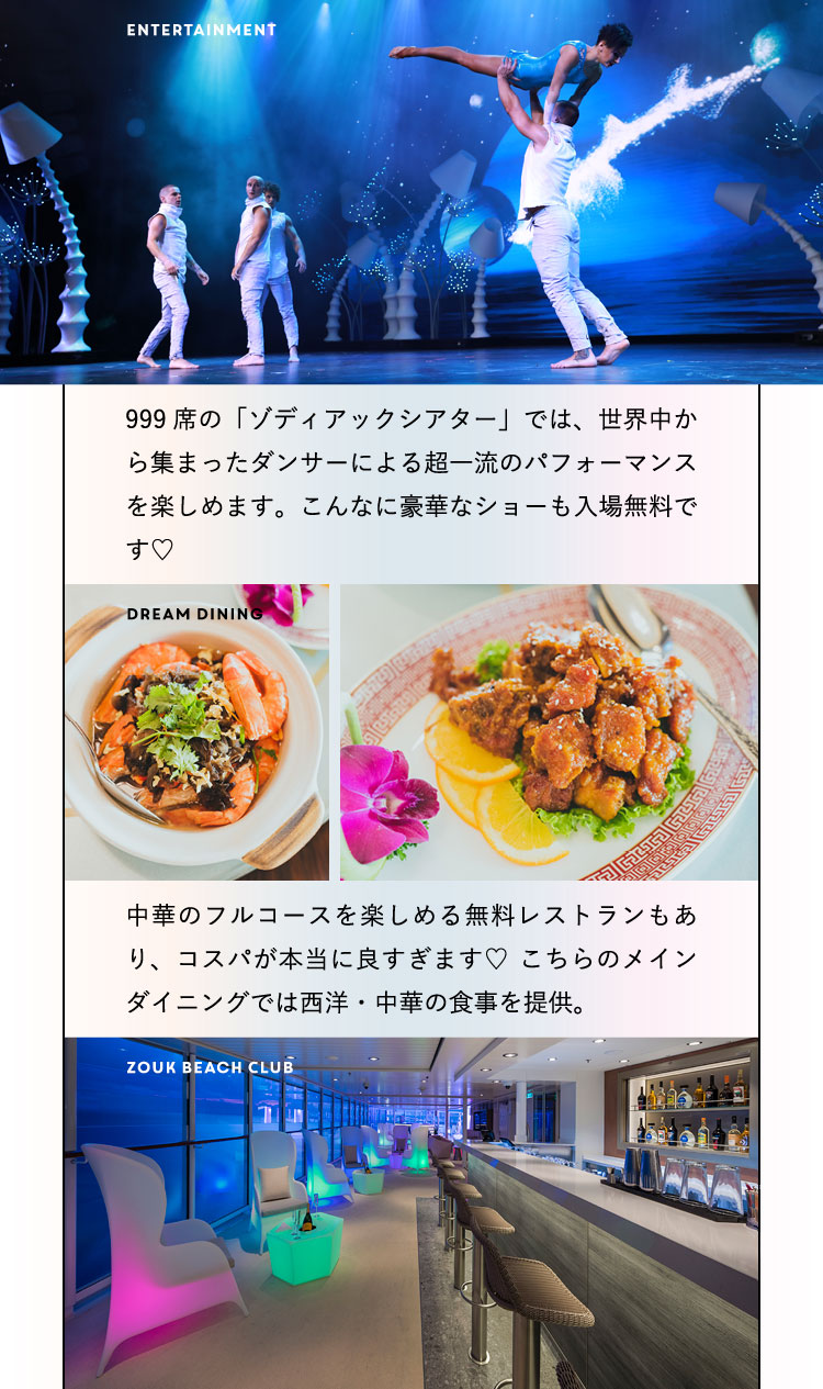 Entertainment 999席の「ゾディアックシアター」では、世界中から集まったダンサーによる超一流のパフォーマンスを楽しめます。こんなに豪華なショーも入場無料です♡ Dream Dining 中華のフルコースを楽しめる無料レストランもあり、コスパが本当に良すぎます♡ こちらのメインダイニングでは西洋・中華の食事を提供。