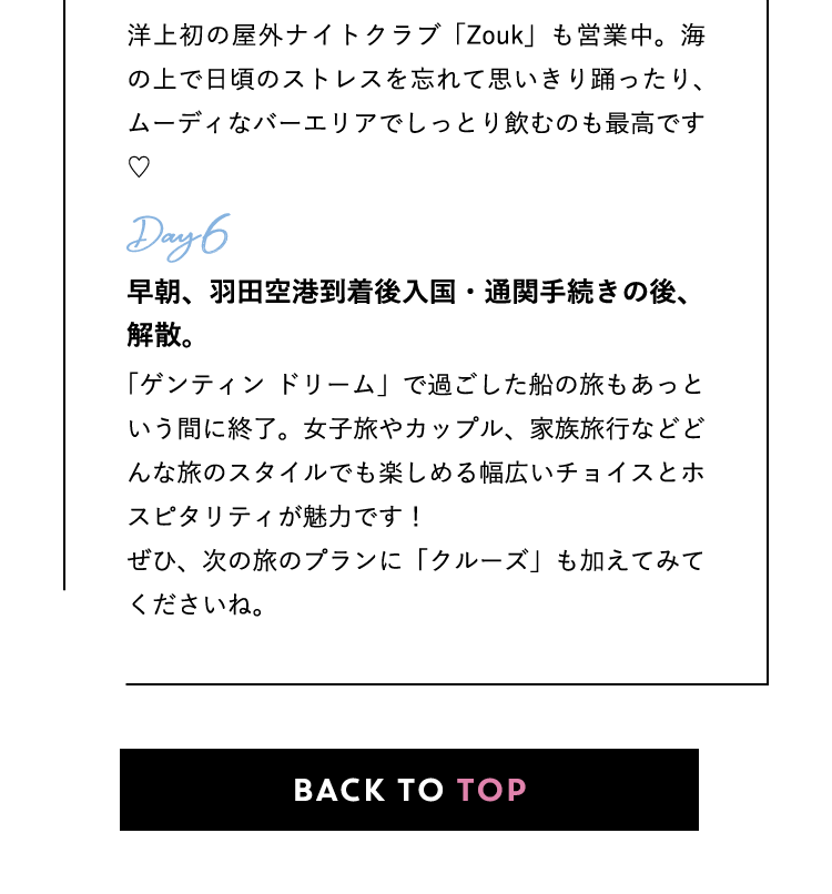 Zouk Beach Club 洋上初の屋外ナイトクラブ「Zouk」も営業中。海の上で日頃のストレスを忘れて思いきり踊ったり、ムーディなバーエリアでしっとり飲むのも最高です♡ Day6：早朝、羽田空港到着後入国・通関手続きの後、解散。「ゲンティン ドリーム」で過ごした船の旅もあっという間に終了。女子旅やカップル、家族旅行などどんな旅のスタイルでも楽しめる幅広いチョイスとホスピタリティが魅力です！ぜひ、次の旅のプランに「クルーズ」も加えてみてくださいね。