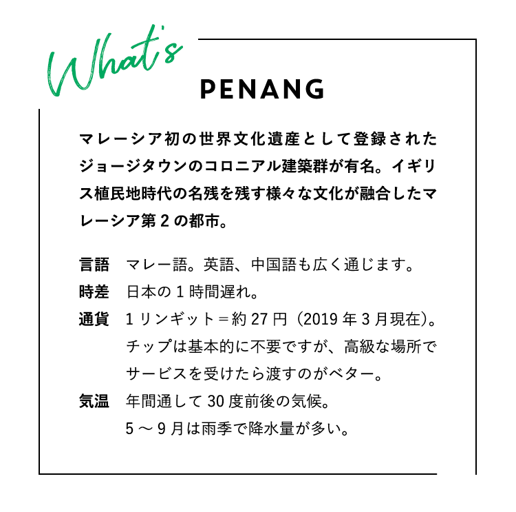 WHAT’S PENANG? ペナンってどんな場所？マレーシア初の世界文化遺産として登録されたジョージタウンのコロニアル建築群が有名。イギリス植民地時代の名残を残す様々な文化が融合したマレーシア第2の都市。言語：マレー語。英語、中国語も広く通じます。時差：日本の1時間遅れ。通貨：1リンギット＝約27円（2019年3月現在）。チップは基本的に不要ですが、高級な場所でサービスを受けたら渡すのがベター。気温：年間通して30度前後の気候。5〜9月は雨季で降水量が多い。