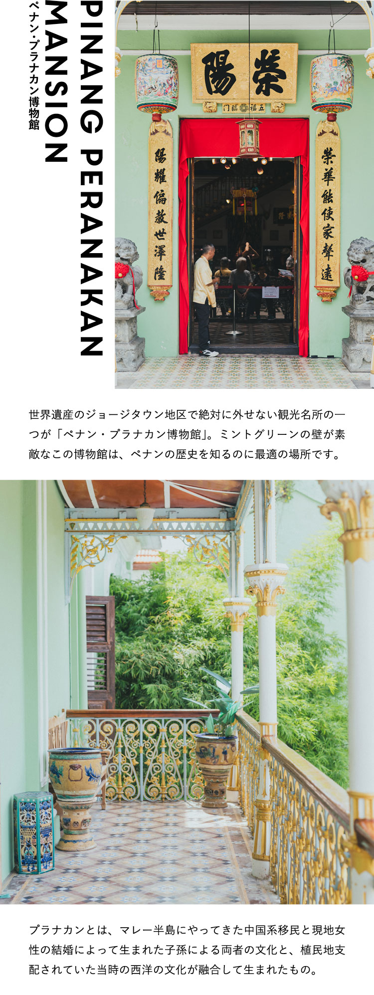 ペナン・プラナカン博物館 Pinang Peranakan Mansion 世界遺産のジョージタウン地区で絶対に外せない観光名所の一つが「ペナン・プラナカン博物館」。ミントグリーンの壁が素敵なこの博物館は、ペナンの歴史を知るのに最適の場所です。プラナカンとは、マレー半島にやってきた中国系移民と現地女性の結婚によって生まれた子孫による両者の文化と、植民地支配されていた当時の西洋の文化が融合して生まれたもの。