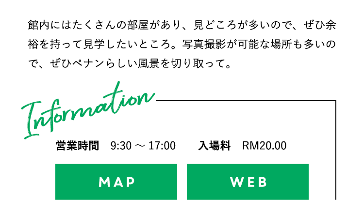 館内にはたくさんの部屋があり、見どころが多いので、ぜひ余裕を持って見学したいところ。写真撮影が可能な場所も多いので、ぜひペナンらしい風景を切り取って。営業時間：9:30〜17:00 入場料：RM20.00