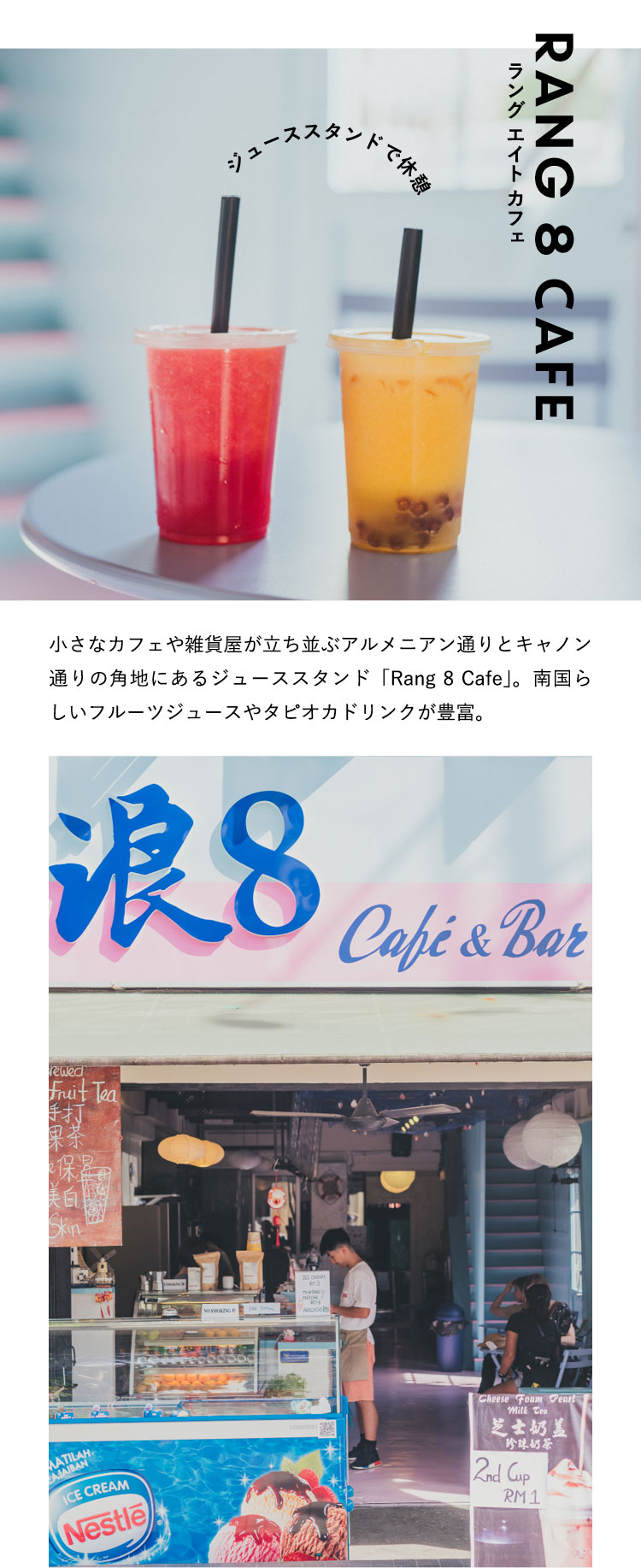 ジューススタンドで休憩 Rang 8 Cafe 小さなカフェや雑貨屋が立ち並ぶアルメニアン通りとキャノン通りの角地にあるジューススタンド「Rang 8 Cafe」。南国らしいフルーツジュースやタピオカドリンクが豊富。