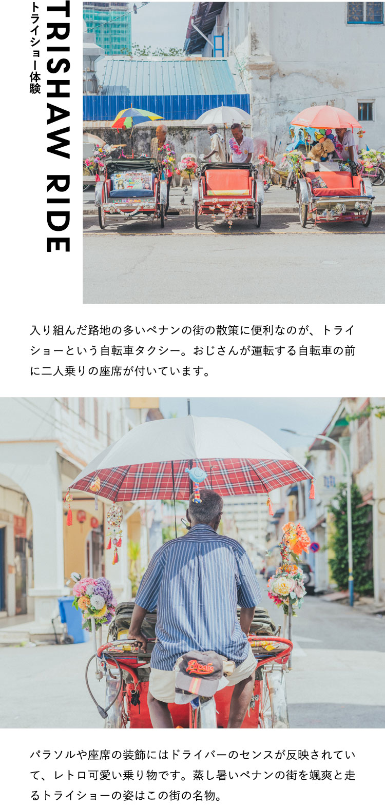 トライショー体験 Trishaw Ride 入り組んだ路地の多いペナンの街の散策に便利なのが、トライショーという自転車タクシー。おじさんが運転する自転車の前に二人乗りの座席が付いています。パラソルや座席の装飾にはドライバーのセンスが反映されていて、レトロ可愛い乗り物です。蒸し暑いペナンの街を颯爽と走るトライショーの姿はこの街の名物。