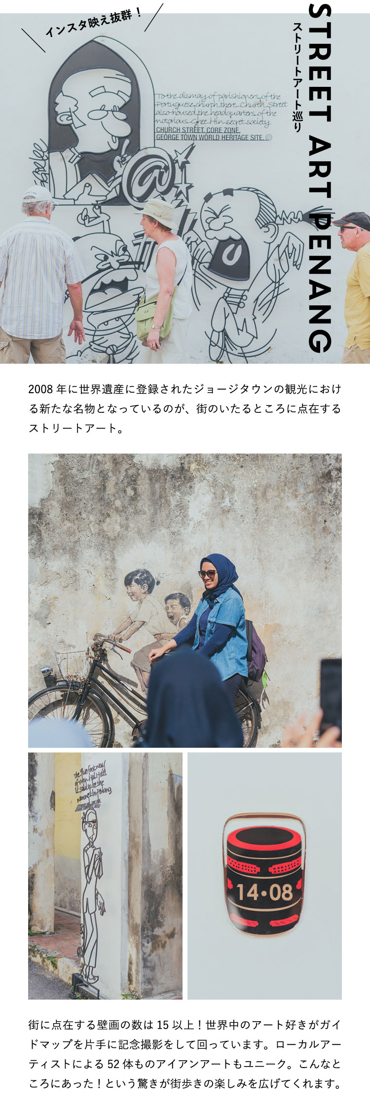 ストリートアート巡り Street Art Penang 2008年に世界遺産に登録されたジョージタウンの観光における新たな名物となっているのが、街のいたるところに点在するストリートアート。街に点在する壁画の数は15以上！世界中のアート好きがガイドマップを片手に記念撮影をして回っています。