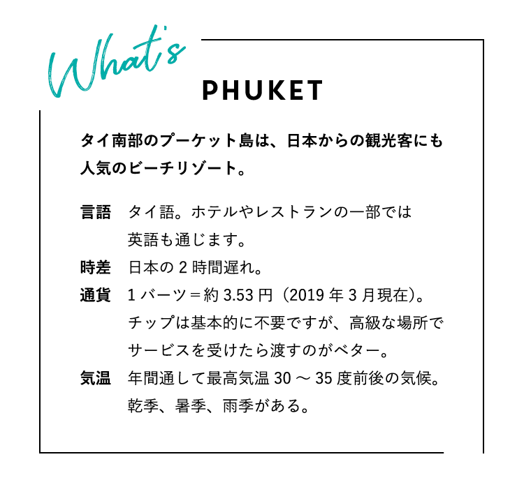 WHAT’S PHUKET? プーケットってどんな場所？タイ南部のプーケット島は、日本からの観光客にも人気のビーチリゾート。言語：タイ語。ホテルやレストランの一部では英語も通じます。時差：日本の2時間遅れ。通貨：1バーツ＝約3.53円（2019年3月現在）。チップは基本的に不要ですが、高級な場所でサービスを受けたら渡すのがベター。気温：年間通して最高気温30〜35度前後の気候。乾季、暑季、雨季がある。