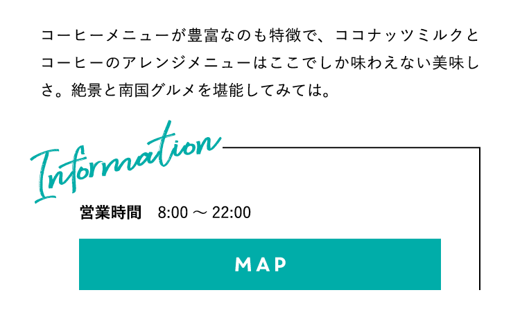 コーヒーメニューが豊富なのも特徴で、ココナッツミルクとコーヒーのアレンジメニューはここでしか味わえない美味しさ。絶景と南国グルメを堪能してみては。営業時間：8:00〜22:00