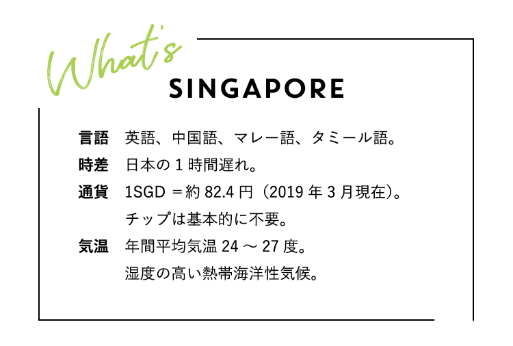 WHAT’S SINGAPORE? シンガポールってどんな国？言語：英語、中国語、マレー語、タミール語。時差：日本の1時間遅れ。通貨：1SGD＝約82.4円（2019年3月現在）。チップは基本的に不要。気温：年間平均気温24〜27度。湿度の高い熱帯海洋性気候。