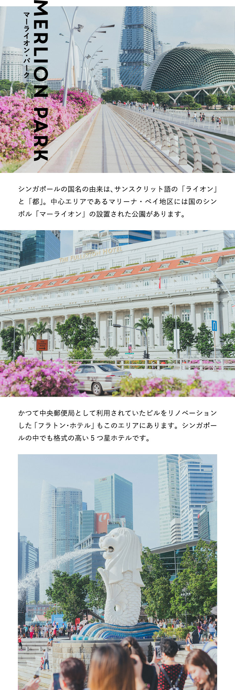 マーライオン・パーク Merlion Park シンガポールの国名の由来は、サンスクリット語の「ライオン」と「都」。中心エリアであるマリーナ・ベイ地区には国のシンボル「マーライオン」の設置された公園があります。かつて中央郵便局として利用されていたビルをリノベーションした「フラトン・ホテル」もこのエリアにあります。シンガポールの中でも格式の高い5つ星ホテルです。