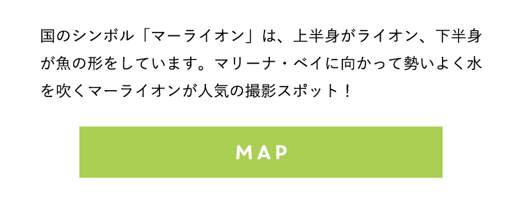 国のシンボル「マーライオン」は、上半身がライオン、下半身が魚の形をしています。マリーナ・ベイに向かって勢いよく水を吹くマーライオンが人気の撮影スポット！