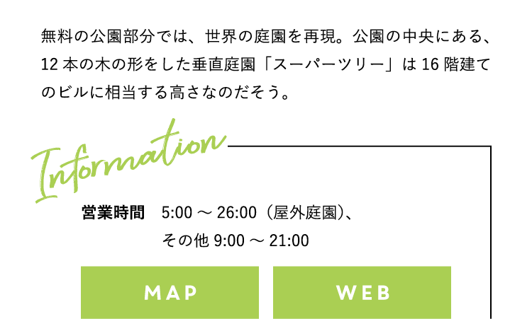 無料の公園部分では、世界の庭園を再現。公園の中央にある、12本の木の形をした垂直庭園「スーパーツリー」は16階建てのビルに相当する高さなのだそう。営業時間：5:00〜26:00（屋外庭園）、その他9:00〜21:00 標準料金：低温室2カ所 大人S$28、小人（3〜12歳）S$15