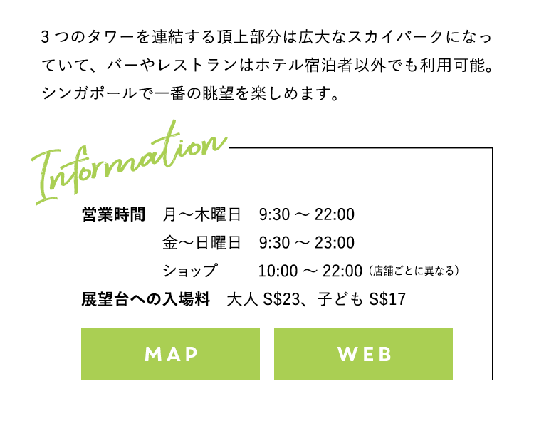 3つのタワーを連結する頂上部分は広大なスカイパークになっていて、バーやレストランはホテル宿泊者以外でも利用可能。シンガポールで一番の眺望を楽しめます。展望台への入場料：大人S$23、子どもS$17 スカイパーク® 営業時間 月～木曜日：9:30～22:00 金～日曜日：9:30～23:00 ショップ 10:00～22:00（店舗ごとに異なる）