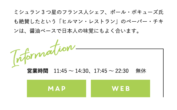 ミシュラン3つ星のフランス人シェフ、ポール・ボキューズ氏も絶賛したという「ヒルマン・レストラン」のペーパー・チキンは、醤油ベースで日本人の味覚にもよく合います。営業時間：11:45〜14:30、17:45〜22:30 無休