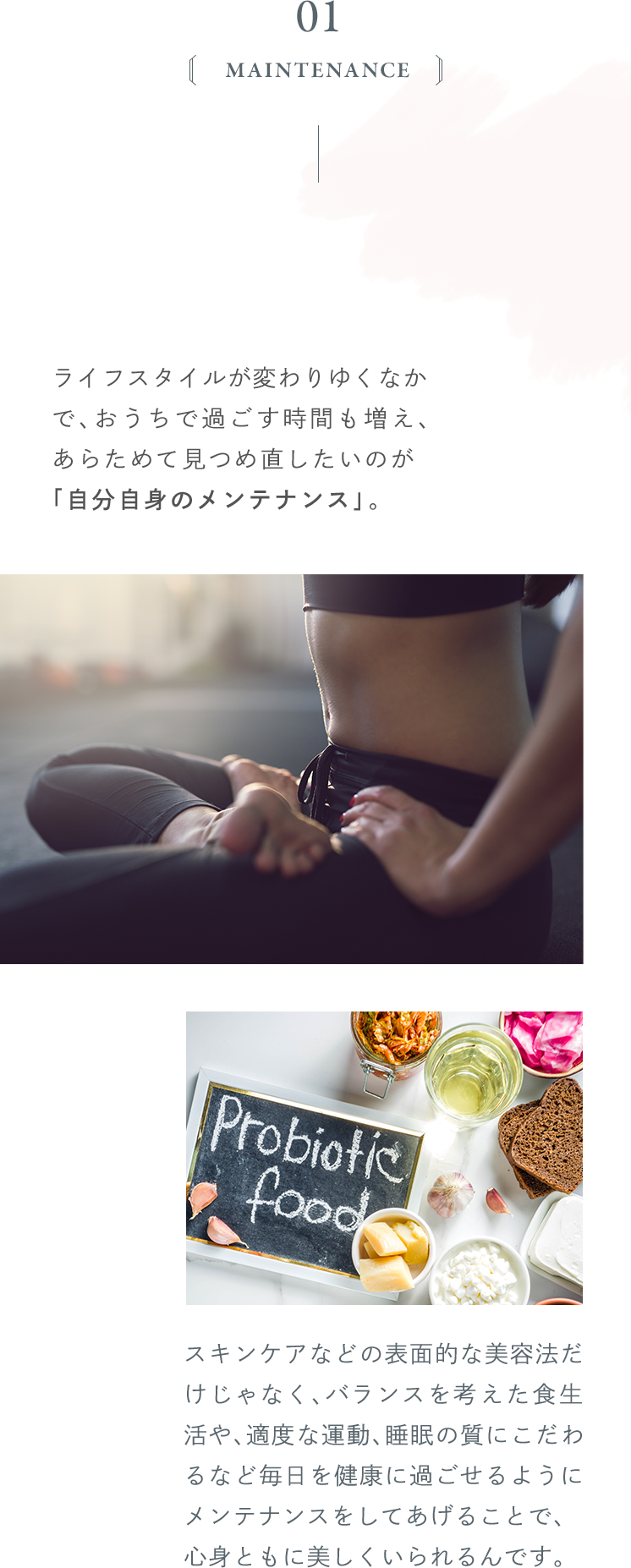 ライフスタイルが変わりゆくなかで、おうちで過ごす時間も増え、あらためて見つめ直したいのが「自分自身のメンテナンス」。スキンケアなどの表面的な美容法だけじゃなく、バランスを考えた食生活や、適度な運動、睡眠の質にこだわるなど毎日を健康に過ごせるようにメンテナンスをしてあげることで、心身ともに美しくいられるんです。