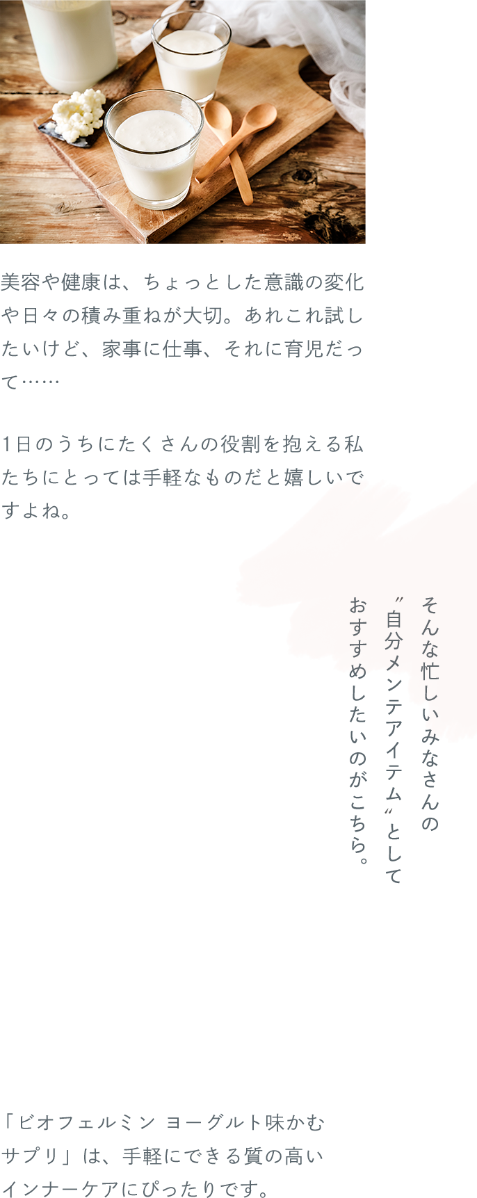 美容や健康は、ちょっとした意識の変化や日々の積み重ねが大切。あれこれ試したいけど、家事に仕事、それに育児だって…… 1日のうちにたくさんの役割を抱える私たちにとっては手軽なものだと嬉しいですよね。そんな忙しいみなさんの“自分メンテアイテム”としておすすめしたいのがこちら。「ビオフェルミン ヨーグルト味かむサプリ」は、手軽にできる質の高いインナーケアにぴったりです。