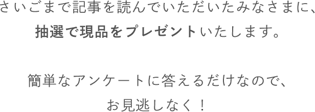 さいごまで記事を読んでいただいたみなさまに、抽選で現品をプレゼントいたします。簡単なアンケートに答えるだけなので、お見逃しなく！