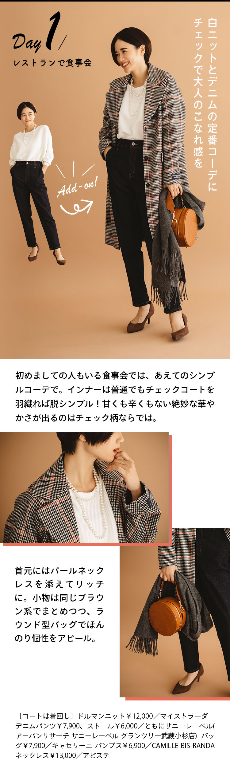 Day1 レストランで食事会 白ニットとデニムの定番コーデにチェックで大人のこなれ感を 初めましての人もいる食事会では、あえてのシンプルコーデで。インナーは普通でもチェックコートを羽織れば脱シンプル！甘くも辛くもない絶妙な華やかさが出るのはチェック柄ならでは。 首元にはパールネックレスを添えてリッチに。小物は同じブラウン系でまとめつつ、ラウンド型バッグでほんのり個性をアピール。 ［コートは着回し］ドルマンニット￥12,000／マイストラーダ　デニムパンツ￥7,900、ストール￥6,000／ともにサニーレーベル(アーバンリサーチ サニーレーベル グランツリー武蔵小杉店)  バッグ￥7,900／キャセリーニ　パンプス￥6,900／CAMILLE BIS RANDA ネックレス￥13,000／アビステ