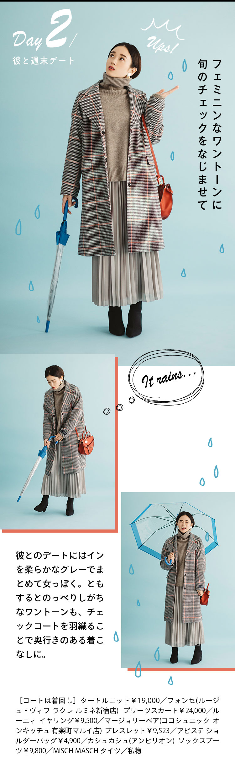 Day2 彼と週末デート フェミニンなワントーンに旬のチェックをなじませて 彼とのデートにはインを柔らかなグレーでまとめて女っぽく。ともするとのっぺりしがちなワントーンも、チェックコートを羽織ることで奥行きのある着こなしに。 ［コートは着回し］タートルニット￥19,000／フォンセ(ルージュ・ヴィフ ラクレ ルミネ新宿店) プリーツスカート￥24,000／ルーニィ イヤリング￥9,500／マージョリーベア(ココシュニック オンキッチュ 有楽町マルイ店)  ブレスレット￥9,523／アビステ ショルダーバッグ￥4,900／カシュカシュ(アンビリオン)  ソックスブーツ￥9,800／MISCH MASCH タイツ／私物