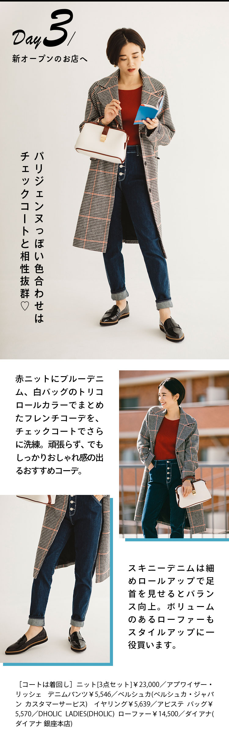 Day3 新オープンのお店へ パリジェンヌっぽい色合わせはチェックコートと相性抜群♡ 赤ニットにブルーデニム、白バッグのトリコロールカラーでまとめたフレンチコーデを、チェックコートでさらに洗練。頑張らず、でもしっかりおしゃれ感の出るおすすめコーデ。 スキニーデニムは細めロールアップで足首を見せるとバランス向上。ボリュームのあるローファーもスタイルアップに一役買います。 ［コートは着回し］ニット[3点セット]￥23,000／アプワイザー・リッシェ デニムパンツ￥5,546／ベルシュカ(ベルシュカ・ジャパン カスタマーサービス)  イヤリング￥5,639／アビステ バッグ￥5,570／DHOLIC LADIES(DHOLIC) ローファー￥14,500／ダイアナ(ダイアナ 銀座本店)