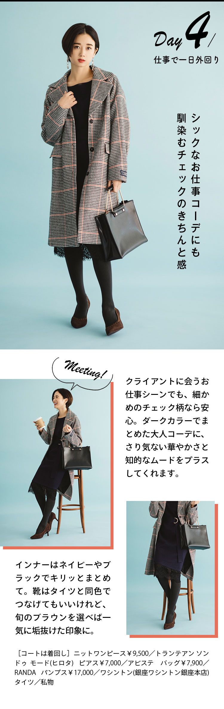 Day4 仕事で一日外回り シックなお仕事コーデにも馴染むチェックのきちんと感 クライアントに会うお仕事シーンでも、細かめのチェック柄なら安心。ダークカラーでまとめた大人コーデに、さり気ない華やかさと知的なムードをプラスしてくれます。 インナーはネイビーやブラックでキリッとまとめて。靴はタイツと同色でつなげてもいいけれど、旬のブラウンを選べば一気に垢抜けた印象に。 ［コートは着回し］ニットワンピース￥9,500／トランテアン ソン ドゥ モード(ヒロタ)  ピアス￥7,000／アビステ　バッグ￥7,900／RANDA パンプス￥17,000／ワシントン(銀座ワシントン銀座本店) タイツ／私物