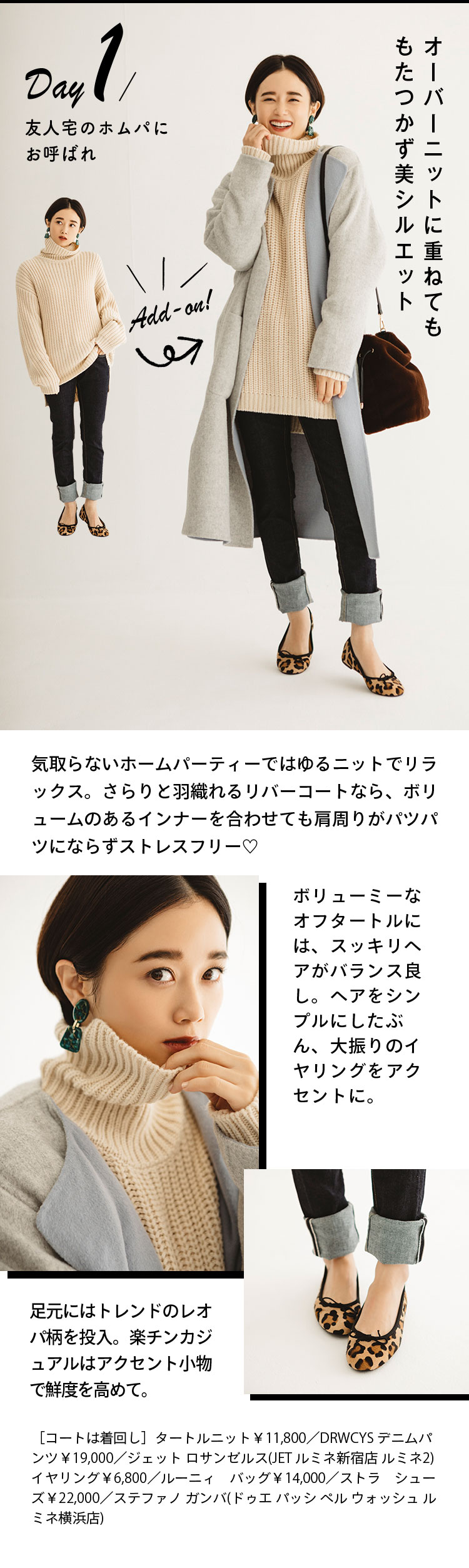Day1 友人宅のホムパにお呼ばれ オーバーニットに重ねてももたつかず美シルエット 気取らないホームパーティーではゆるニットでリラックス。さらりと羽織れるリバーコートなら、ボリュームのあるインナーを合わせても肩周りがパツパツにならずストレスフリー♡ ボリューミーなオフタートルには、スッキリヘアがバランス良し。ヘアをシンプルにしたぶん、大振りのイヤリングをアクセントに。 足元にはトレンドのレオパ柄を投入。楽チンカジュアルはアクセント小物で鮮度を高めて。 ［コートは着回し］タートルニット￥11,800／DRWCYS デニムパンツ￥19,000／ジェット ロサンゼルス(JET ルミネ新宿店 ルミネ2)  イヤリング￥6,800／ルーニィ　バッグ￥14,000／ストラ　シューズ￥22,000／ステファノ ガンバ(ドゥエ パッシ ペル ウォッシュ ルミネ横浜店)