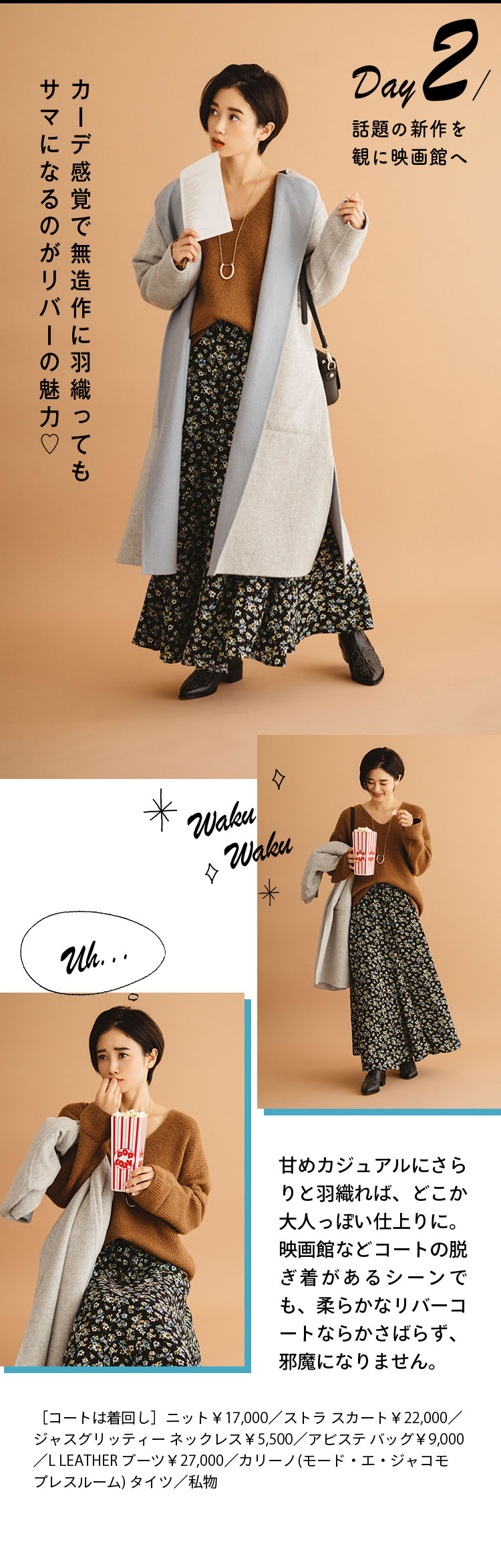 Day2 話題の新作を観に映画館へ カーデ感覚で無造作に羽織ってもサマになるのがリバーの魅力♡ 甘めカジュアルにさらりと羽織れば、どこか大人っぽい仕上りに。映画館などコートの脱ぎ着があるシーンでも、柔らかなリバーコートならかさばらず、邪魔になりません。 ［コートは着回し］ニット￥17,000／ストラ スカート￥22,000／ジャスグリッティー ネックレス￥5,500／アビステ バッグ￥9,000／L LEATHER ブーツ￥27,000／カリーノ(モード・エ・ジャコモ プレスルーム) タイツ／私物