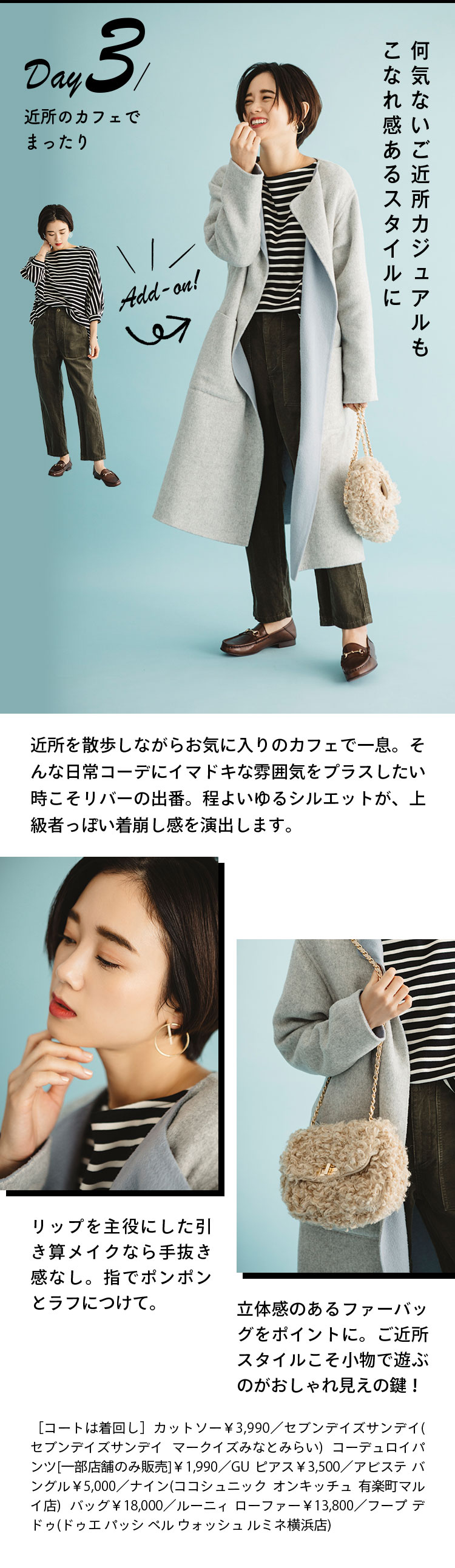 Day3 近所のカフェでまったり 何気ないご近所カジュアルもこなれ感あるスタイルに 近所を散歩しながらお気に入りのカフェで一息。そんな日常コーデにイマドキな雰囲気をプラスしたい時こそリバーの出番。程よいゆるシルエットが、上級者っぽい着崩し感を演出します。 リップを主役にした引き算メイクなら手抜き感なし。指でポンポンとラフにつけて。 立体感のあるファーバッグをポイントに。ご近所スタイルこそ小物で遊ぶのがおしゃれ見えの鍵！ ［コートは着回し］カットソー￥3,990／セブンデイズサンデイ(セブンデイズサンデイ マークイズみなとみらい) コーデュロイパンツ[一部店舗のみ販売]￥1,990／GU ピアス￥3,500／アビステ バングル￥5,000／ナイン(ココシュニック オンキッチュ 有楽町マルイ店)  バッグ￥18,000／ルーニィ ローファー￥13,800／フープ デ ドゥ(ドゥエ パッシ ペル ウォッシュ ルミネ横浜店)