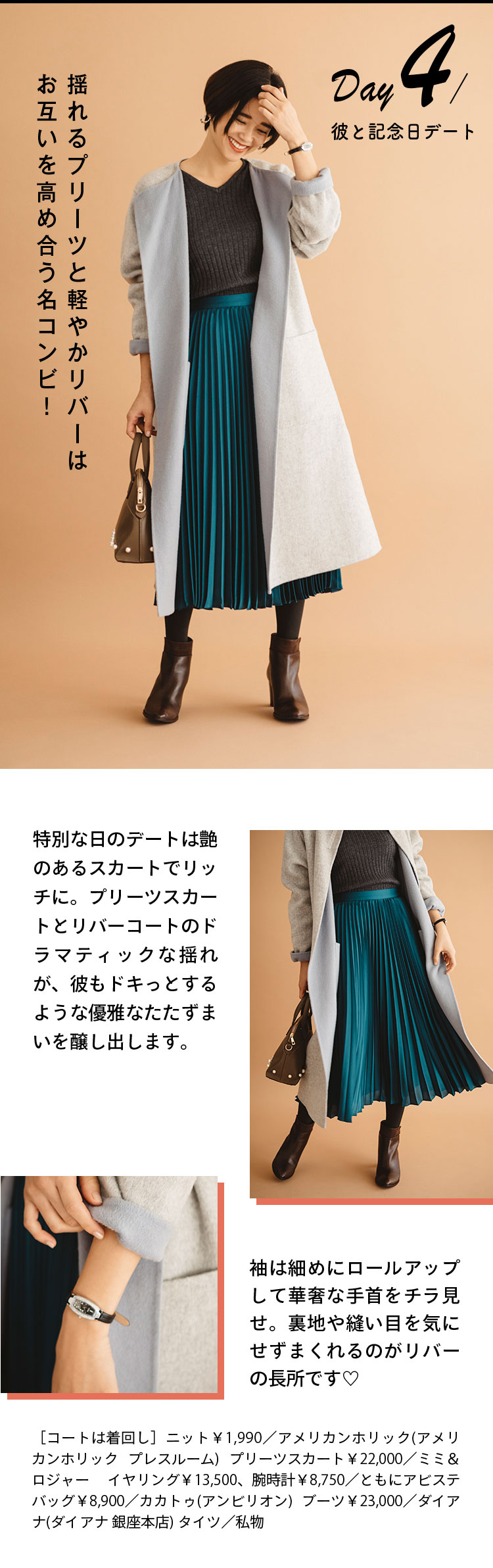 Day4 彼と記念日デート 揺れるプリーツと軽やかリバーはお互いを高め合う名コンビ！ 特別な日のデートは艶のあるスカートでリッチに。プリーツスカートとリバーコートのドラマティックな揺れが、彼もドキっとするような優雅なたたずまいを醸し出します。 袖は細めにロールアップして華奢な手首をチラ見せ。裏地や縫い目を気にせずまくれるのがリバーの長所です♡ ［コートは着回し］ニット￥1,990／アメリカンホリック(アメリカンホリック プレスルーム) プリーツスカート￥22,000／ミミ＆ロジャー イヤリング￥13,500、腕時計￥8,750／ともにアビステ バッグ￥8,900／カカトゥ(アンビリオン)  ブーツ￥23,000／ダイアナ(ダイアナ 銀座本店) タイツ／私物