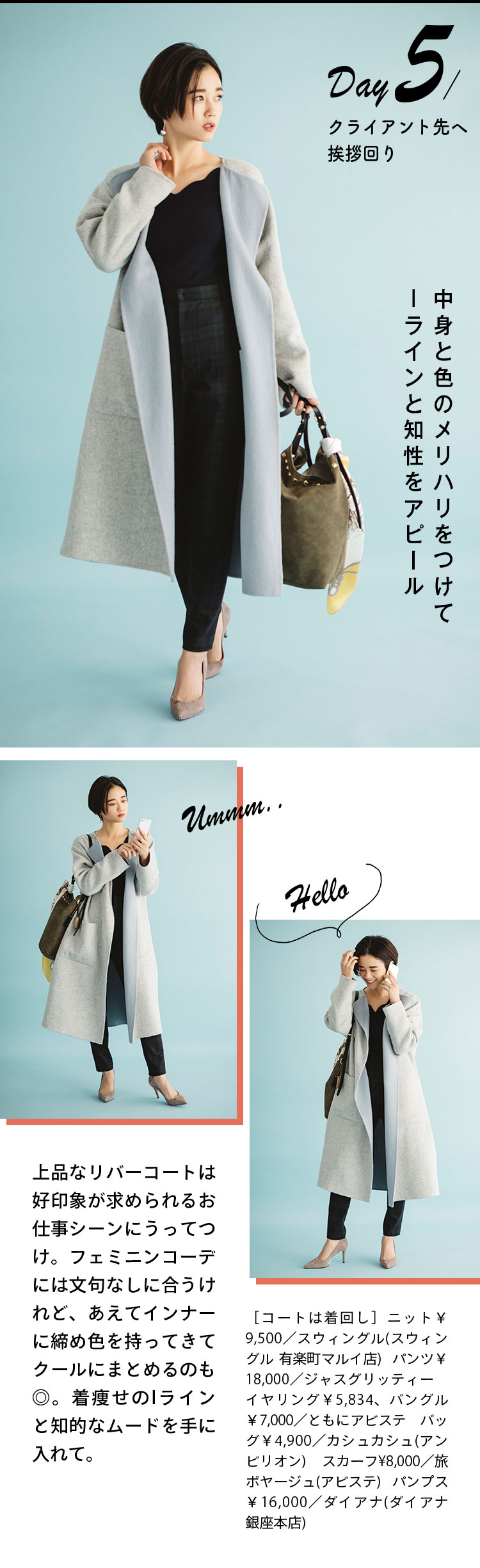 Day5 クライアント先へ挨拶回り 中身と色のメリハリをつけてIラインと知性をアピール 上品なリバーコートは好印象が求められるお仕事シーンにうってつけ。フェミニンコーデには文句なしに合うけれど、あえてインナーに締め色を持ってきてクールにまとめるのも◎。着痩せのIラインと知的なムードを手に入れて。 ［コートは着回し］ニット￥9,500／スウィングル(スウィングル 有楽町マルイ店)  パンツ￥18,000／ジャスグリッティー　イヤリング￥5,834、バングル￥7,000／ともにアビステ バッグ￥4,900／カシュカシュ(アンビリオン) スカーフ¥8,000／旅ボヤージュ(アビステ) パンプス￥16,000／ダイアナ(ダイアナ 銀座本店)