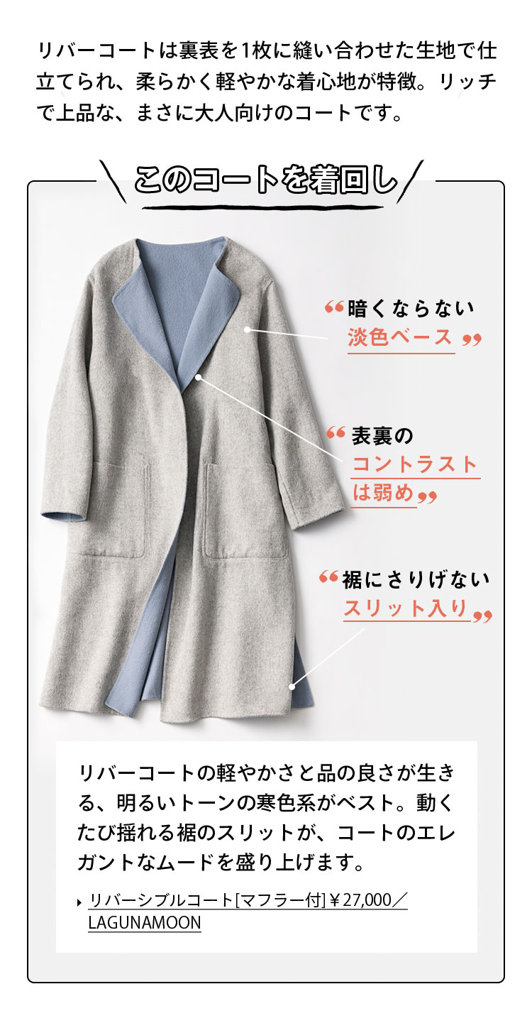 リバーコートは裏表を1枚に縫い合わせた生地で仕立てられ、柔らかく軽やかな着心地が特徴。リッチで上品な、まさに大人向けのコートです。 このコートを着回し！ 暗くならない淡色ベース 表裏のコントラストは弱め 裾にさりげないスリット入り リバーコートの軽やかさと品の良さが生きる、明るいトーンの寒色系がベスト。動くたび揺れる裾のスリットが、コートのエレガントなムードを盛り上げます。