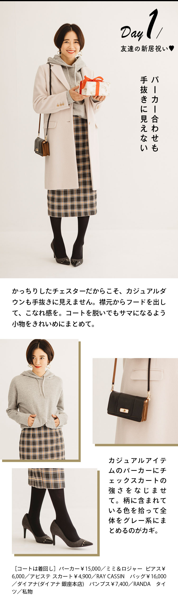 Day１ 友人の新居祝い♡ パーカー合わせも手抜きに見えない かっちりしたチェスターだからこそ、カジュアルダウンも手抜きに見えません。襟元からフードを出して、こなれ感を。コートを脱いでもサマになるよう小物をきれいめにまとめて。 カジュアルアイテムのパーカーにチェックスカートの強さをなじませて。柄に含まれている色を拾って全体をグレー系にまとめるのがカギ。 ［コートは着回し］パーカー￥15,000／ミミ＆ロジャー ピアス￥6,000／アビステ スカート￥4,900／RAY CASSIN バッグ￥16,000／ダイアナ(ダイアナ 銀座本店) パンプス￥7,400／RANDA タイツ／私物