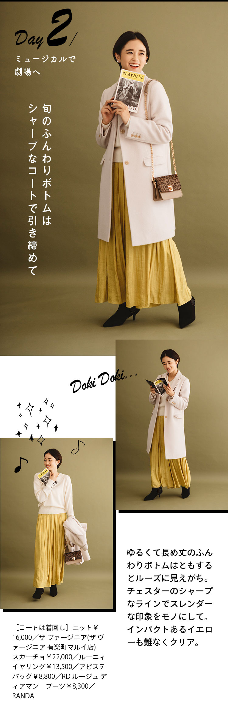 Day２ ミュージカルで劇場へ 旬のふんわりボトムはシャープなコートで引き締めて ゆるくて長め丈のふんわりボトムはともするとルーズに見えがち。チェスターのシャープなラインでスレンダーな印象をモノにして。インパクトあるイエローも難なくクリア。 ［コートは着回し］ニット￥16,000／ザ ヴァージニア(ザ ヴァージニア 有楽町マルイ店) スカーチョ￥22,000／ルーニィ イヤリング￥13,500／アビステ バッグ￥8,800／RD ルージュ ディアマン ブーツ￥8,300／RANDA