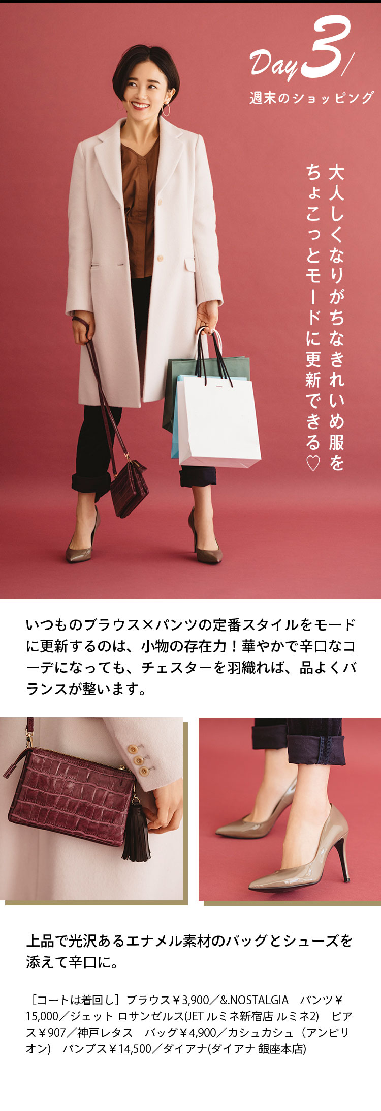 Day３ 週末のショッピング 大人しくなりがちなきれいめ服をちょこっとモードに更新できる♡ いつものブラウス×パンツの定番スタイルをモードに更新するのは、小物の存在力！華やかで辛口なコーデになっても、チェスターを羽織れば、品よくバランスが整います。 上品で光沢あるエナメル素材のバッグとシューズを添えて辛口に。 ［コートは着回し］ブラウス￥3,900／&.NOSTALGIA パンツ￥15,000／ジェット ロサンゼルス(JET ルミネ新宿店 ルミネ2) ピアス￥907／神戸レタス バッグ￥4,900／カシュカシュ（アンビリオン) パンプス￥14,500／ダイアナ(ダイアナ 銀座本店)